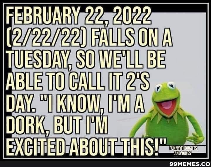 Kermit the Frog (black boarder reads: Funny thoughts and jokes 99memes.co)
February 22, 2022[2/22/22] falls on a Tuesday, so we'll be able to call it 2's day. "I know, I'm a dork, but I'm excited about this!"